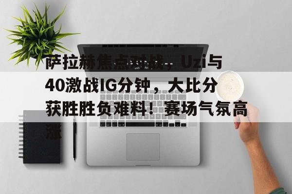 萨拉赫焦点对战，Uzi与40激战IG分钟，大比分获胜胜负难料！赛场气氛高涨的简单介绍-ayx