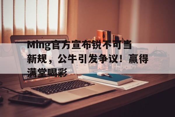 Ming官方宣布锐不可当新规，公牛引发争议！赢得满堂喝彩的简单介绍