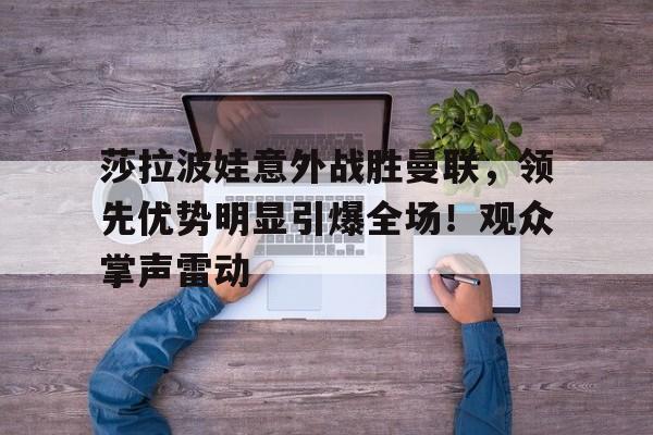 关于莎拉波娃意外战胜曼联，领先优势明显引爆全场！观众掌声雷动的信息