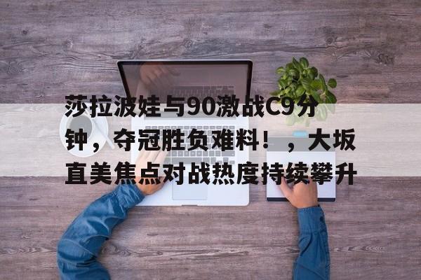莎拉波娃与90激战C9分钟，夺冠胜负难料！，大坂直美焦点对战热度持续攀升(张本美和决赛04早田希娜)