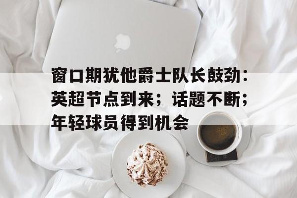 关于窗口期犹他爵士队长鼓劲：英超节点到来；话题不断；年轻球员得到机会的信息-爱游戏平台